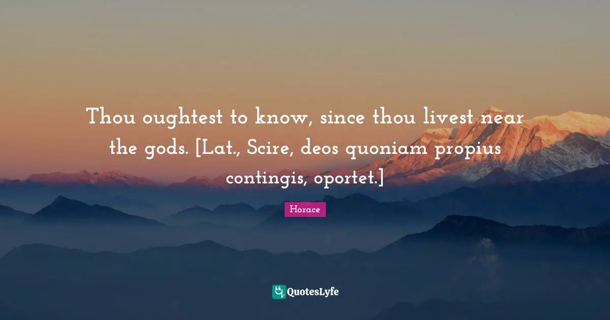 Thou oughtest to know, since thou livest near the gods. [Lat., Scire, deos quoniam propius contingis, oportet.]
