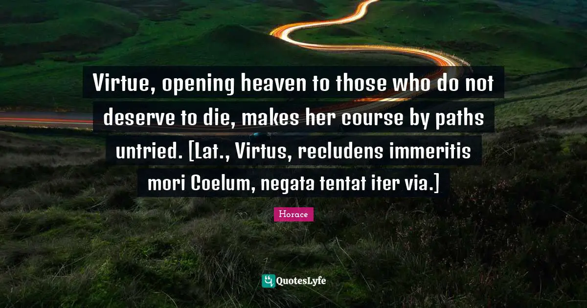 Virtue, opening heaven to those who do not deserve to die, makes her course by paths untried. [Lat., Virtus, recludens immeritis mori Coelum, negata tentat iter via.]