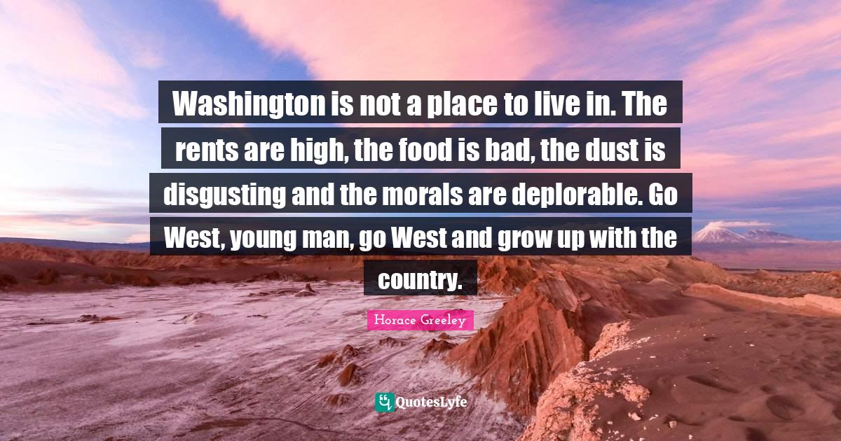 Horace Greeley Quotes: "Washington is not a place to live in. The rents are high, the food is bad, the dust is disgusting and the morals are deplorable. Go West, young man, go West and grow up with the country."
