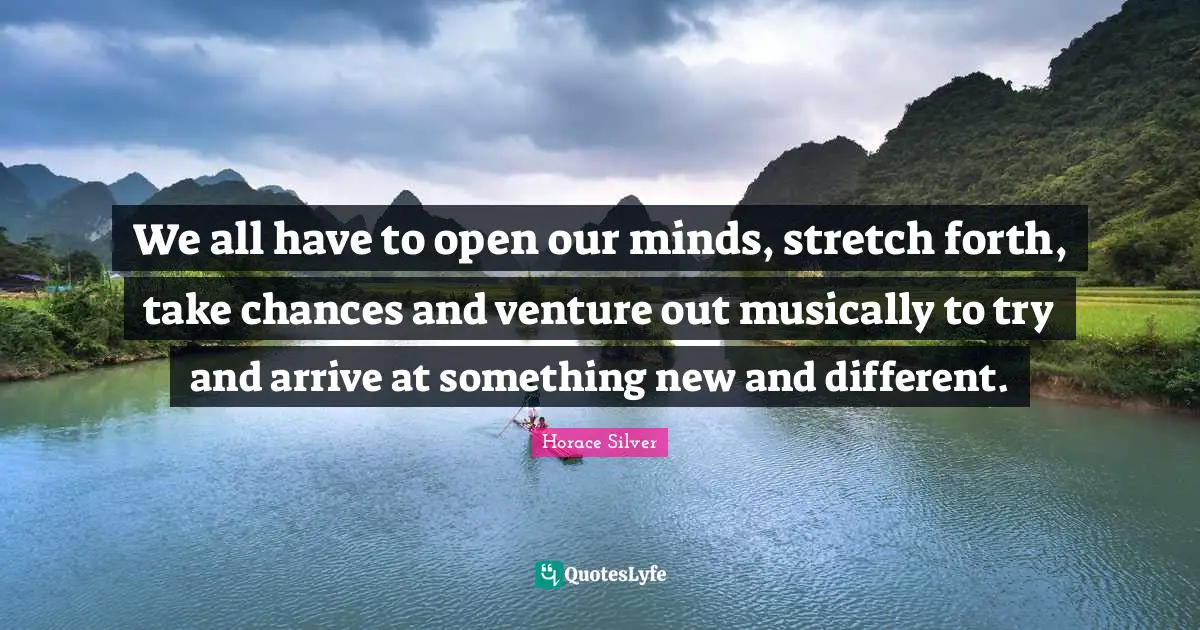 We all have to open our minds, stretch forth, take chances and venture out musically to try and arrive at something new and different.