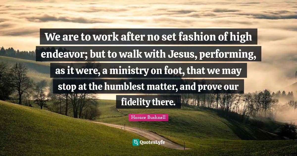 We are to work after no set fashion of high endeavor; but to walk with Jesus, performing, as it were, a ministry on foot, that we may stop at the humblest matter, and prove our fidelity there.
