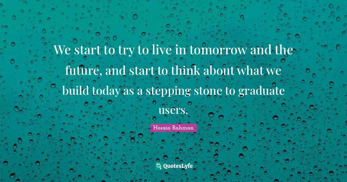 We start to try to live in tomorrow and the future, and start to think about what we build today as a stepping stone to graduate users.