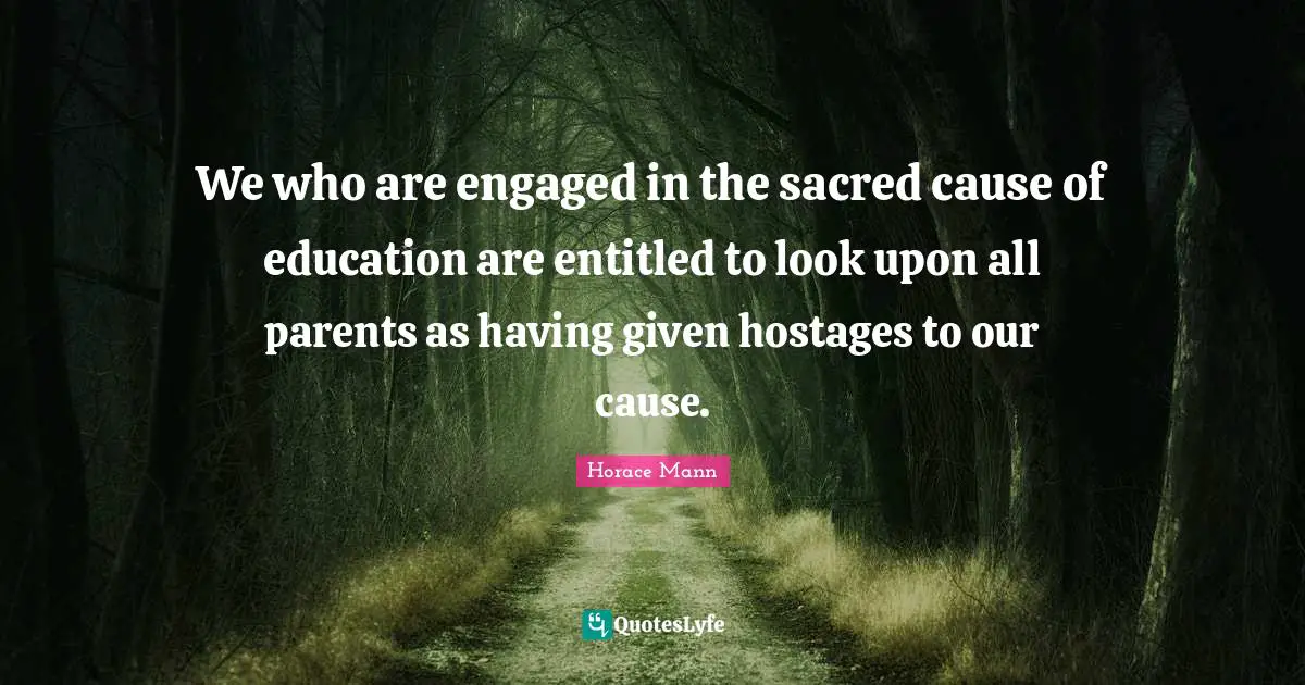 We who are engaged in the sacred cause of education are entitled to look upon all parents as having given hostages to our cause.