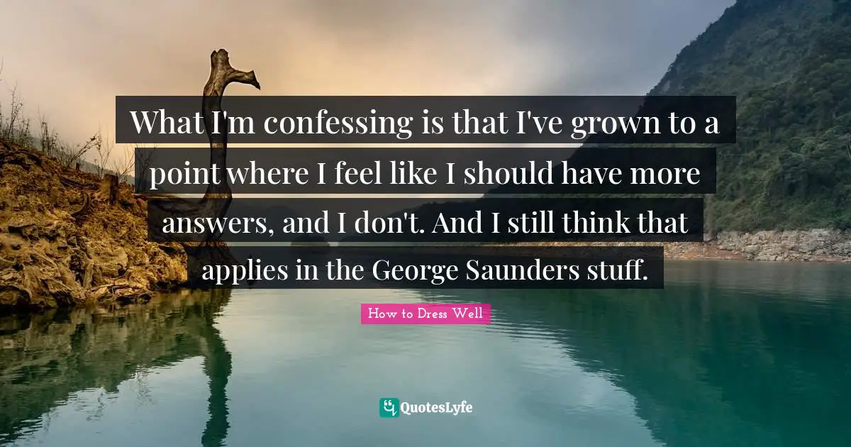 What I'm confessing is that I've grown to a point where I feel like I should have more answers, and I don't. And I still think that applies in the George Saunders stuff.