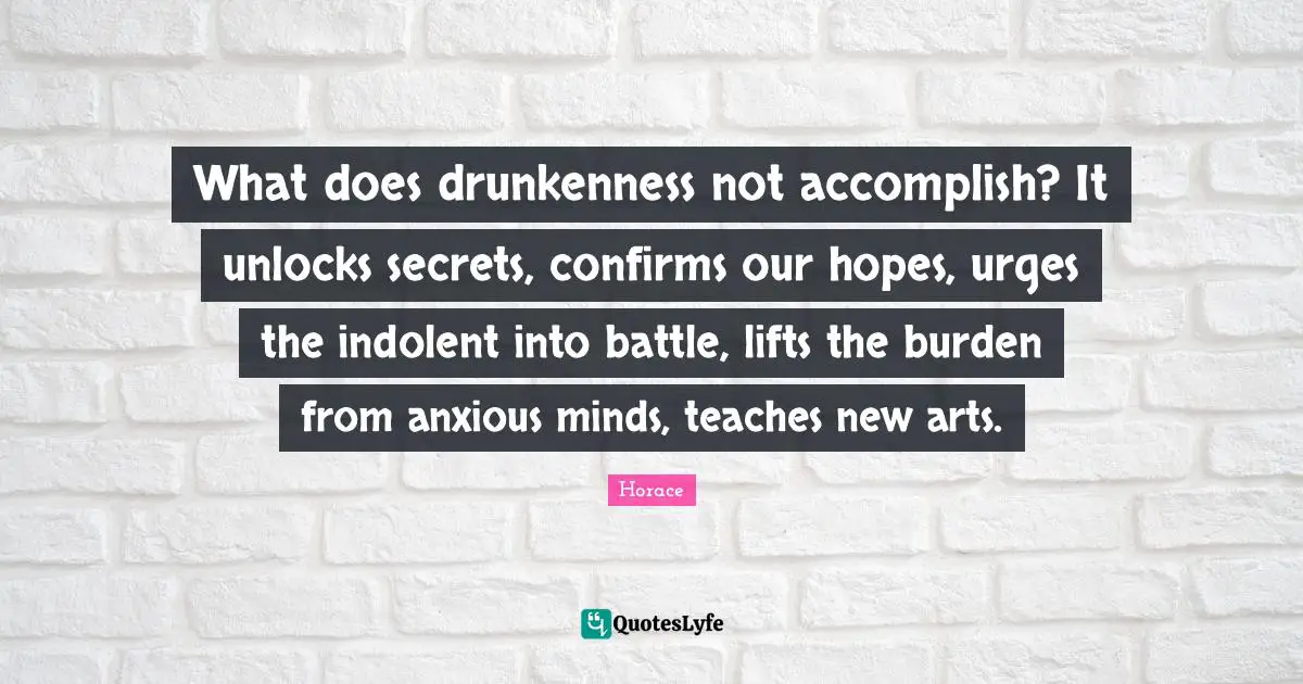 What does drunkenness not accomplish? It unlocks secrets, confirms our hopes, urges the indolent into battle, lifts the burden from anxious minds, teaches new arts.