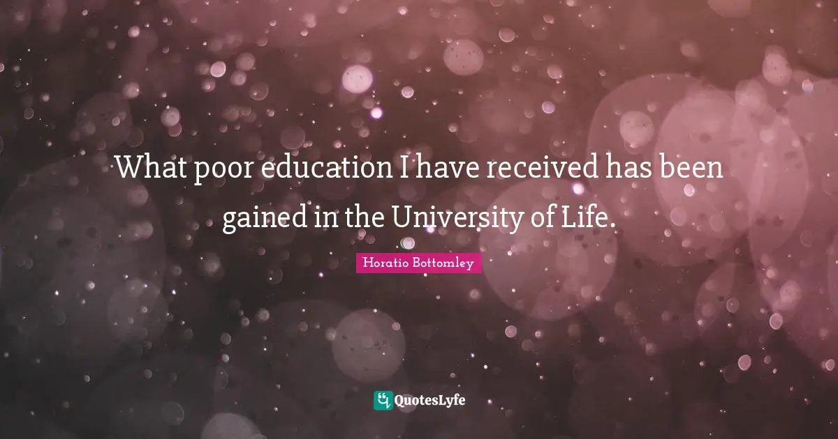 What poor education I have received has been gained in the University of Life.
