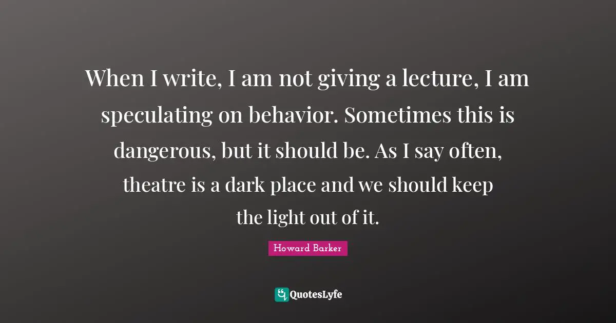 When I write, I am not giving a lecture, I am speculating on behavior. Sometimes this is dangerous, but it should be. As I say often, theatre is a dark place and we should keep the light out of it.