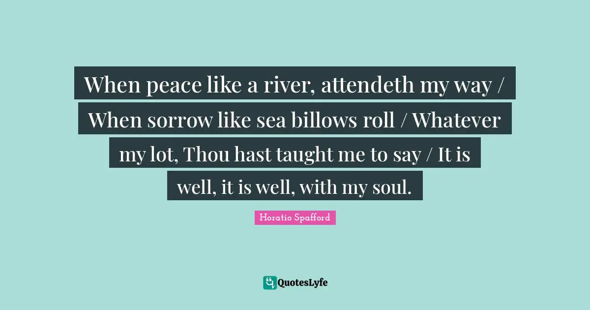 When peace like a river, attendeth my way / When sorrow like sea billows roll / Whatever my lot, Thou hast taught me to say / It is well, it is well, with my soul.