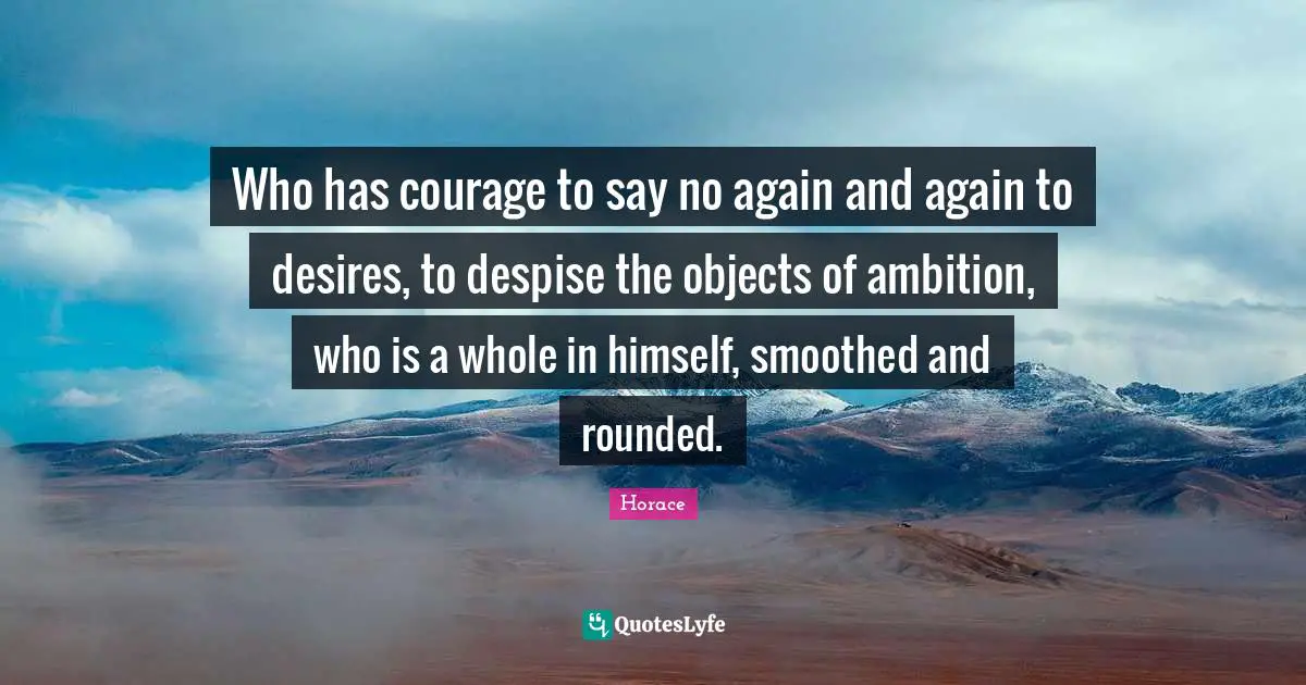 Who has courage to say no again and again to desires, to despise the objects of ambition, who is a whole in himself, smoothed and rounded.