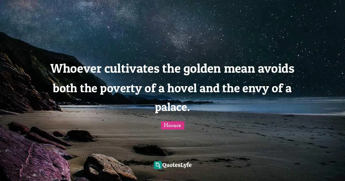 Whoever cultivates the golden mean avoids both the poverty of a hovel and the envy of a palace.