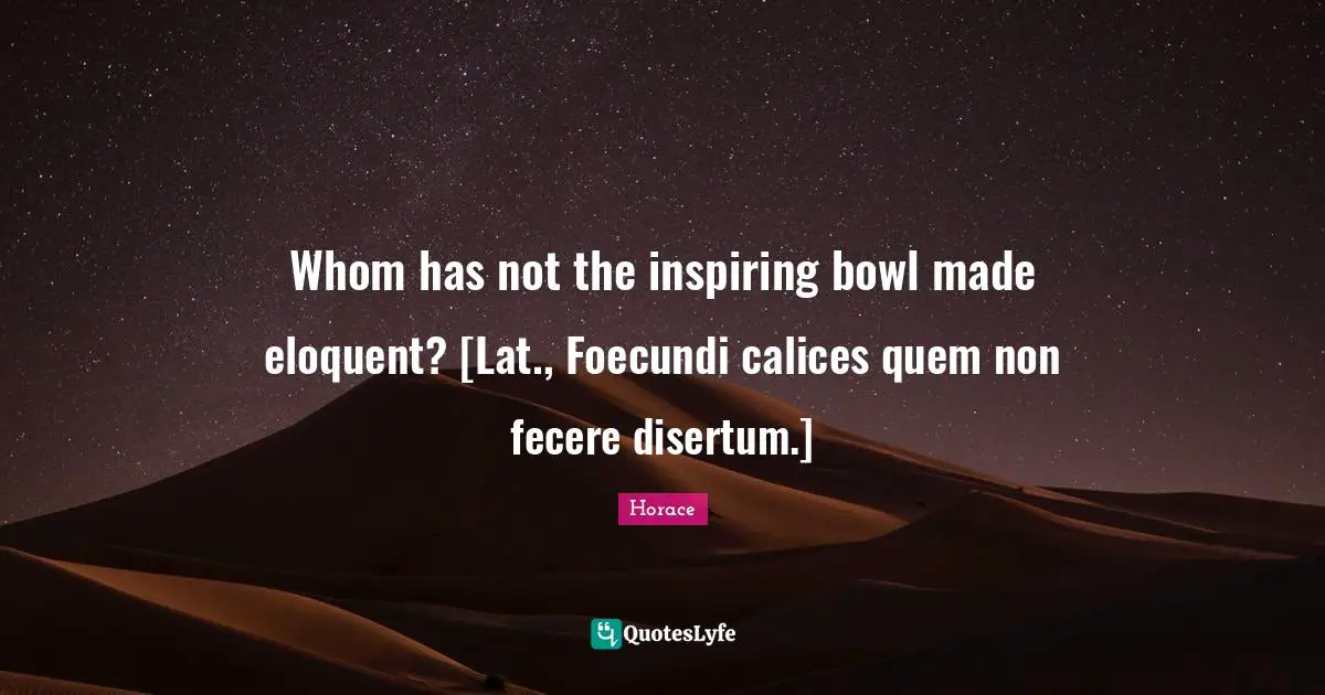 Whom has not the inspiring bowl made eloquent? [Lat., Foecundi calices quem non fecere disertum.]