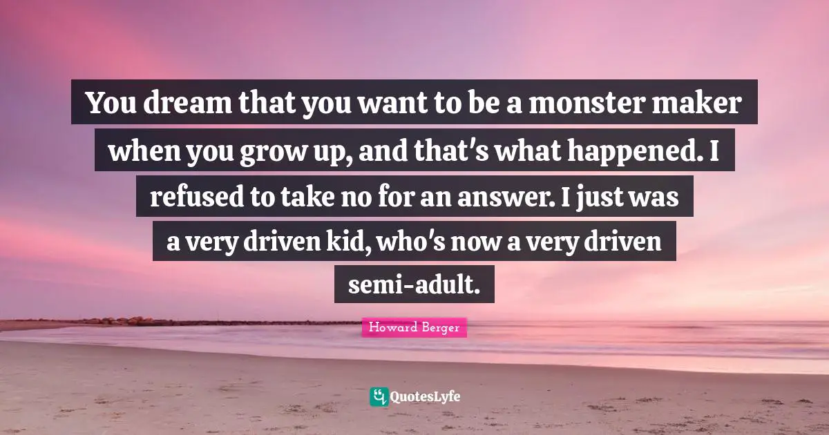 You dream that you want to be a monster maker when you grow up, and that's what happened. I refused to take no for an answer. I just was a very driven kid, who's now a very driven semi-adult.