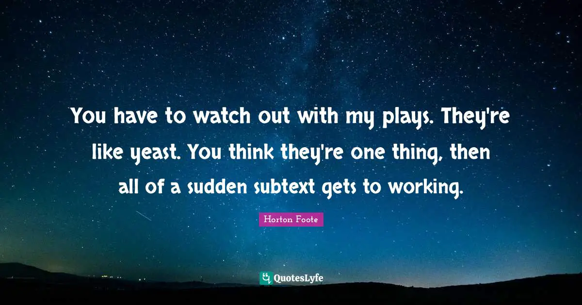You have to watch out with my plays. They're like yeast. You think they're one thing, then all of a sudden subtext gets to working.