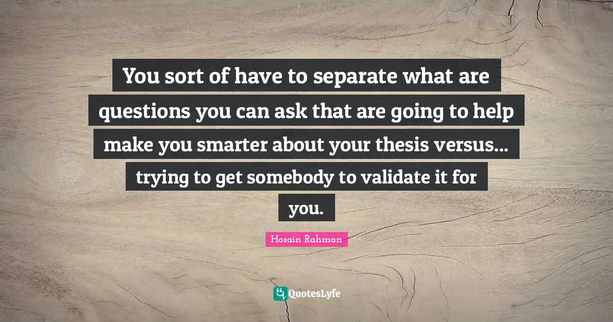 You sort of have to separate what are questions you can ask that are going to help make you smarter about your thesis versus... trying to get somebody to validate it for you.