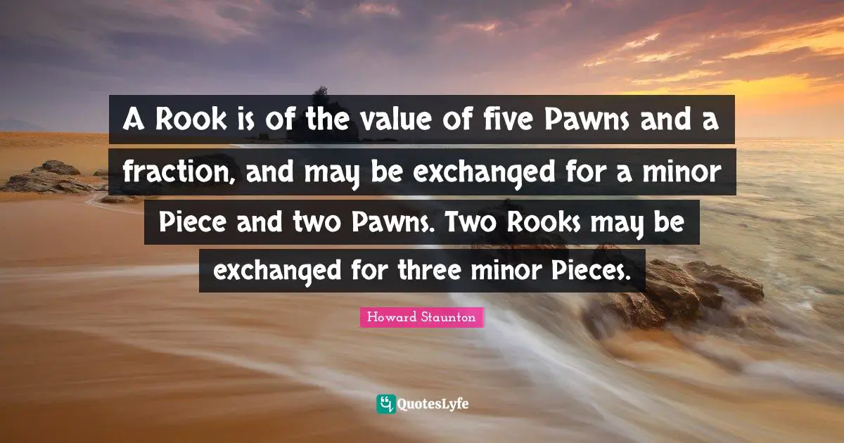 Howard Staunton Quotes: "A Rook is of the value of five Pawns and a fraction, and may be exchanged for a minor Piece and two Pawns. Two Rooks may be exchanged for three minor Pieces."