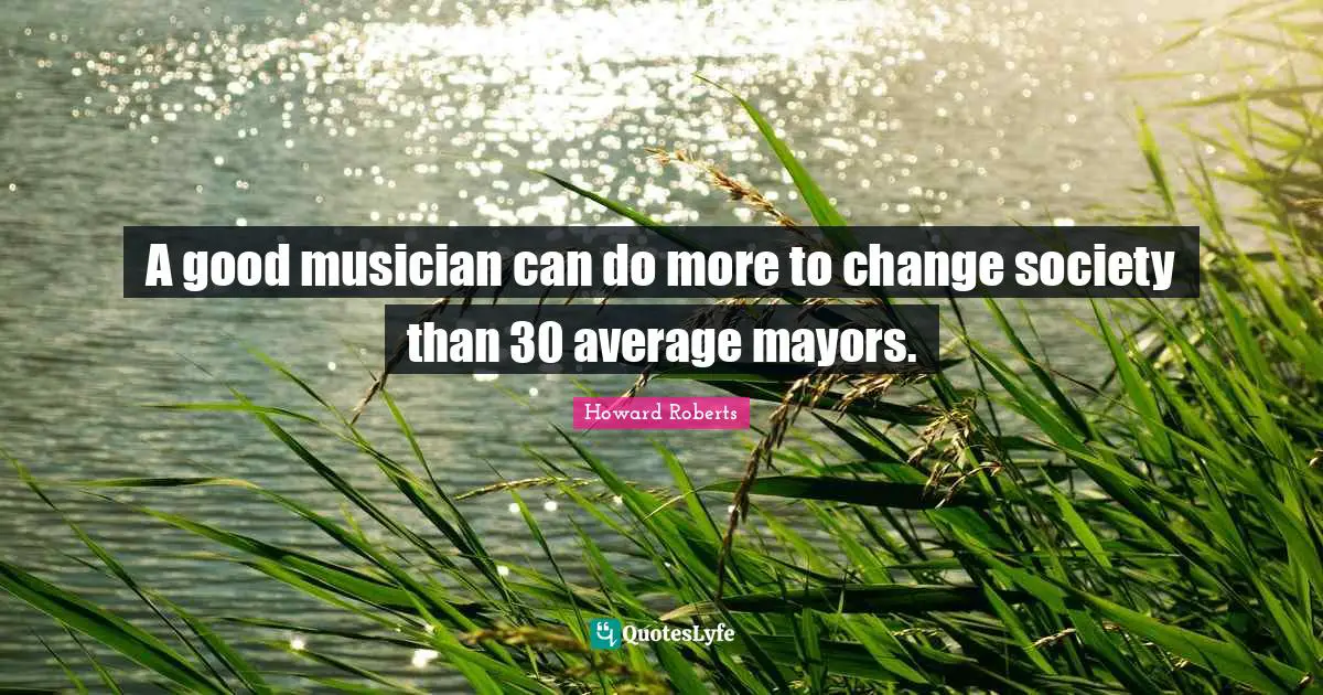 A good musician can do more to change society than 30 average mayors.