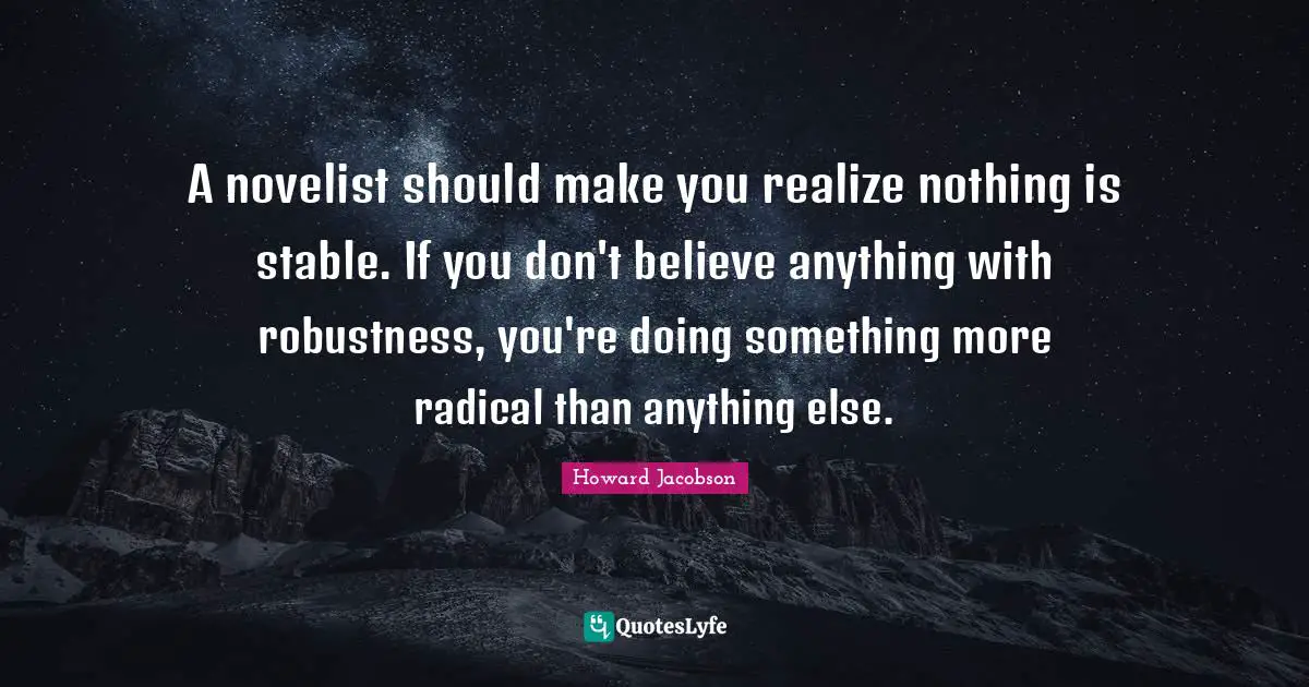 Howard Jacobson Quotes: "A novelist should make you realize nothing is stable. If you don't believe anything with robustness, you're doing something more radical than anything else."