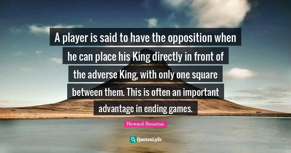 Howard Staunton Quotes: "A player is said to have the opposition when he can place his King directly in front of the adverse King, with only one square between them. This is often an important advantage in ending games."
