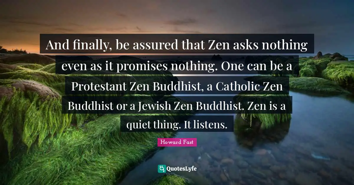 And finally, be assured that Zen asks nothing even as it promises nothing. One can be a Protestant Zen Buddhist, a Catholic Zen Buddhist or a Jewish Zen Buddhist. Zen is a quiet thing. It listens.