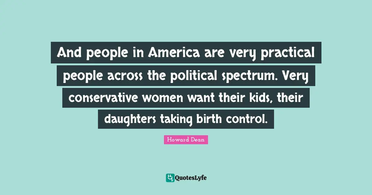 And people in America are very practical people across the political spectrum. Very conservative women want their kids, their daughters taking birth control.