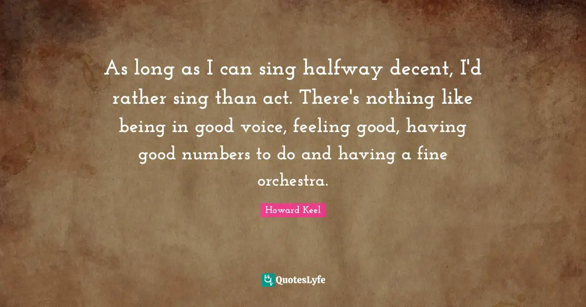 As long as I can sing halfway decent, I'd rather sing than act. There's nothing like being in good voice, feeling good, having good numbers to do and having a fine orchestra.