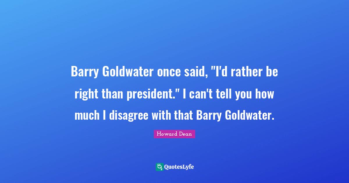 Barry Goldwater once said, "I'd rather be right than president." I can't tell you how much I disagree with that Barry Goldwater.