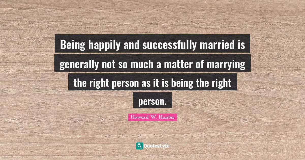 Being happily and successfully married is generally not so much a matter of marrying the right person as it is being the right person.