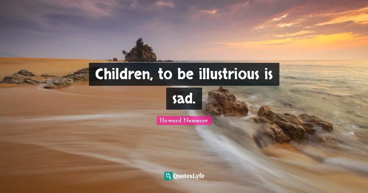 Children, to be illustrious is sad.