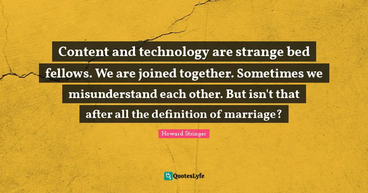 Content and technology are strange bed fellows. We are joined together. Sometimes we misunderstand each other. But isn't that after all the definition of marriage?