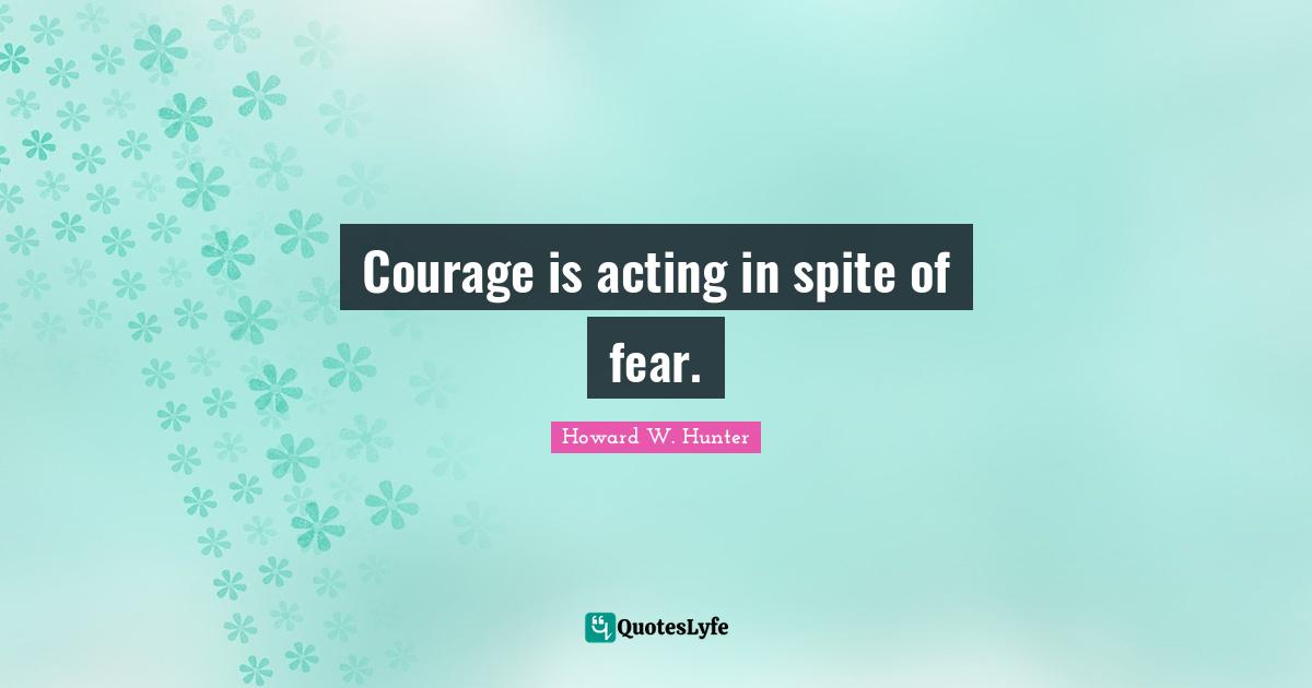Courage is acting in spite of fear.