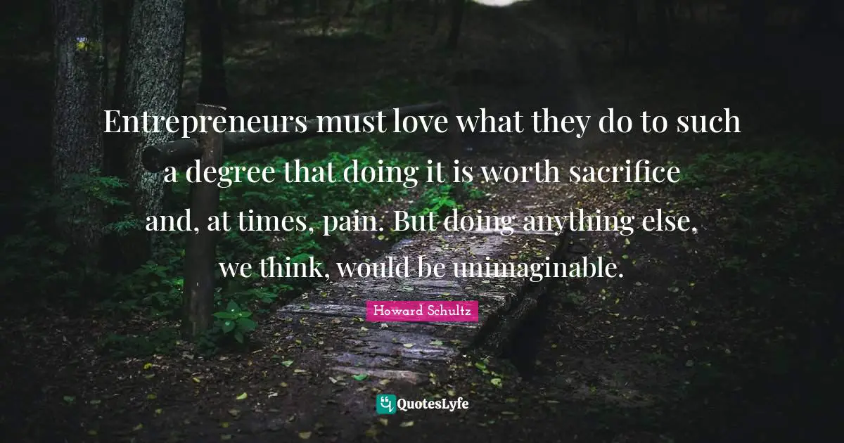 Entrepreneurs must love what they do to such a degree that doing it is worth sacrifice and, at times, pain. But doing anything else, we think, would be unimaginable.