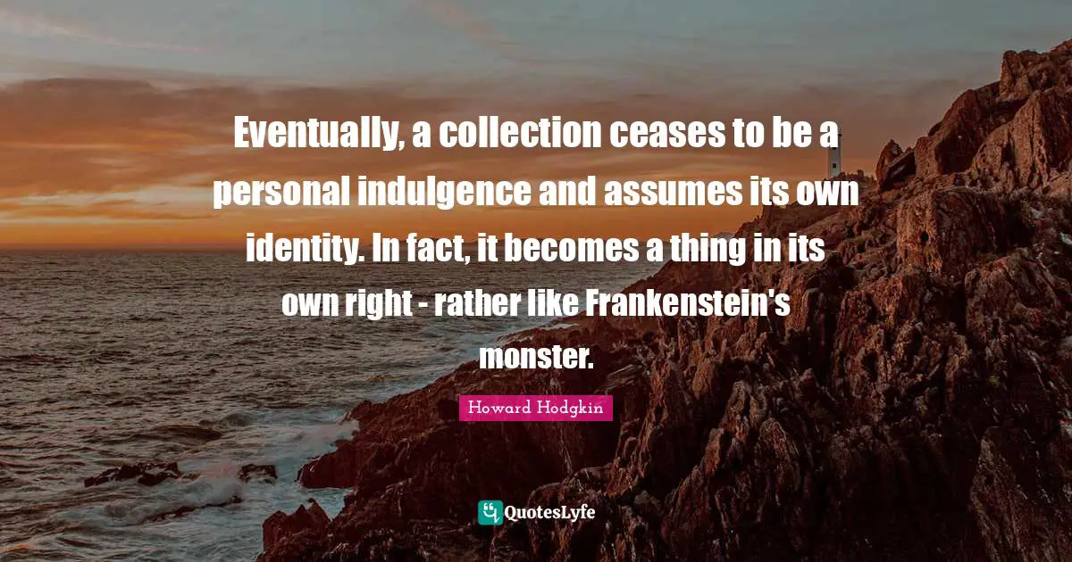 Monster Quotes: "Eventually, a collection ceases to be a personal indulgence and assumes its own identity. In fact, it becomes a thing in its own right - rather like Frankenstein's monster."