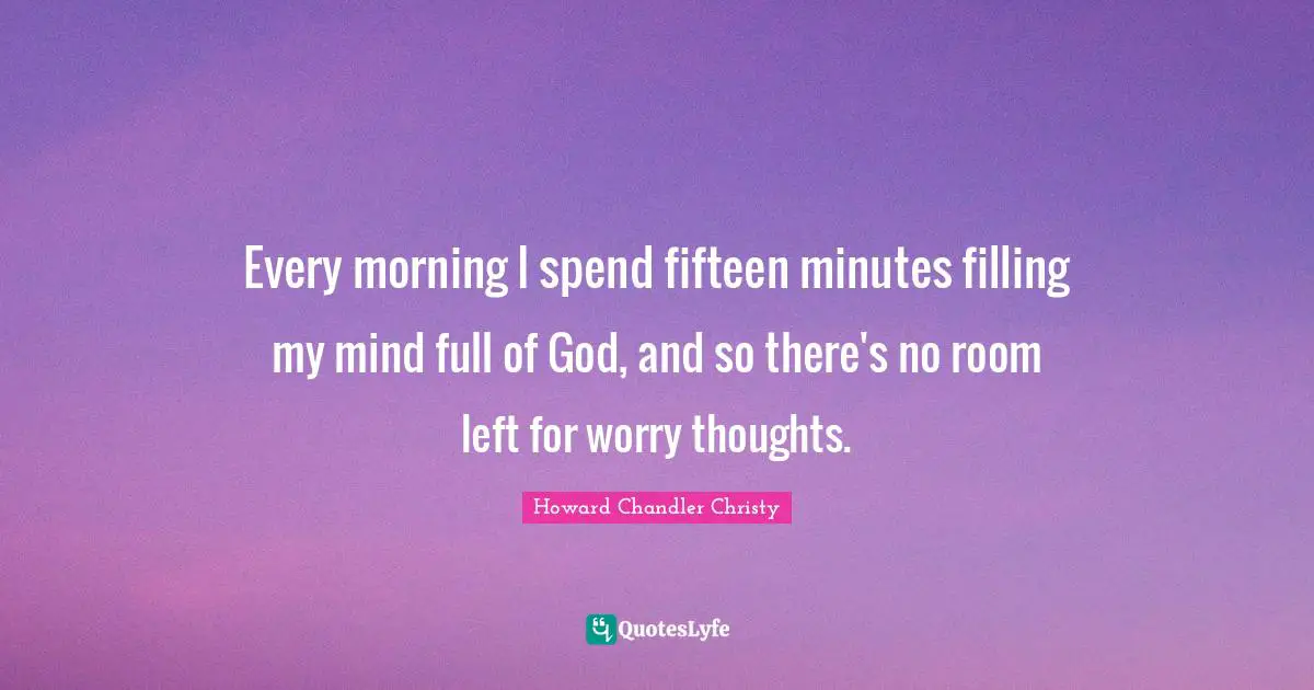 Every morning I spend fifteen minutes filling my mind full of God, and so there's no room left for worry thoughts.