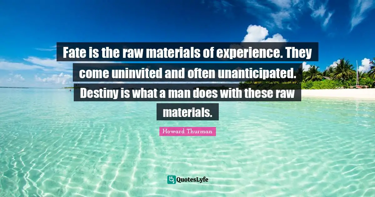 Howard Thurman Quotes: "Fate is the raw materials of experience. They come uninvited and often unanticipated. Destiny is what a man does with these raw materials."