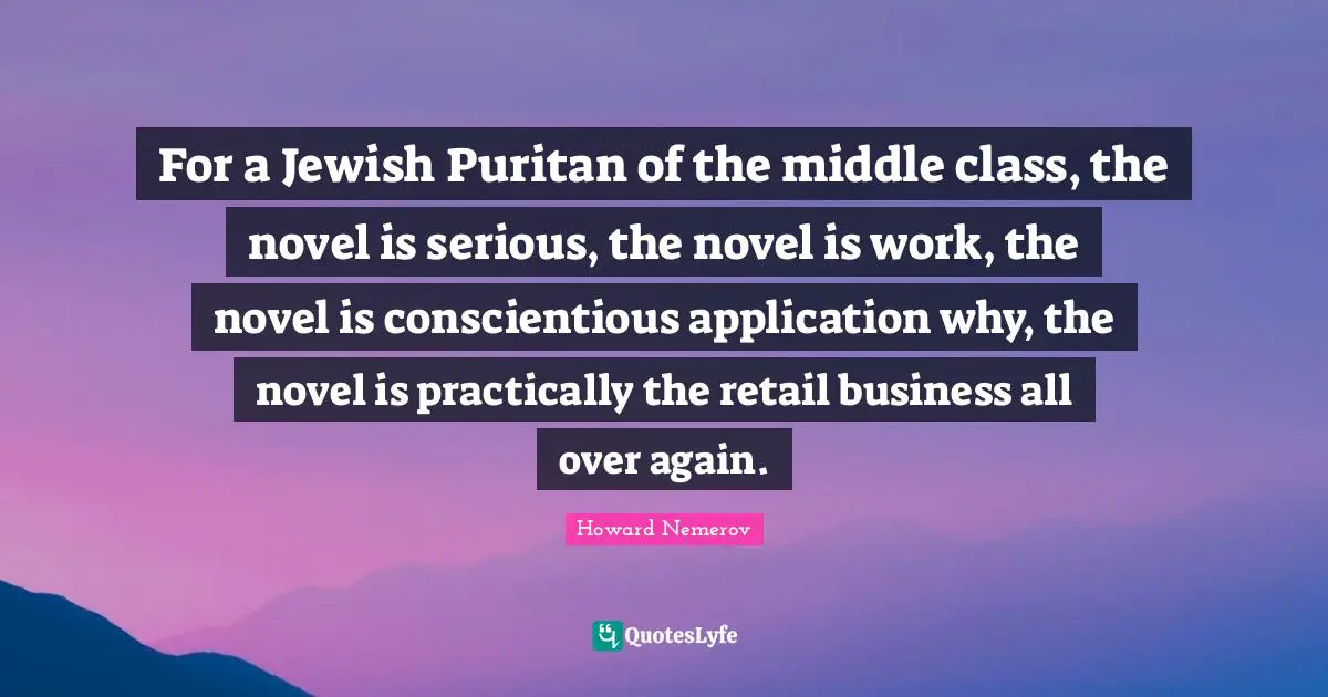 Novel Quotes: "For a Jewish Puritan of the middle class, the novel is serious, the novel is work, the novel is conscientious application why, the novel is practically the retail business all over again."