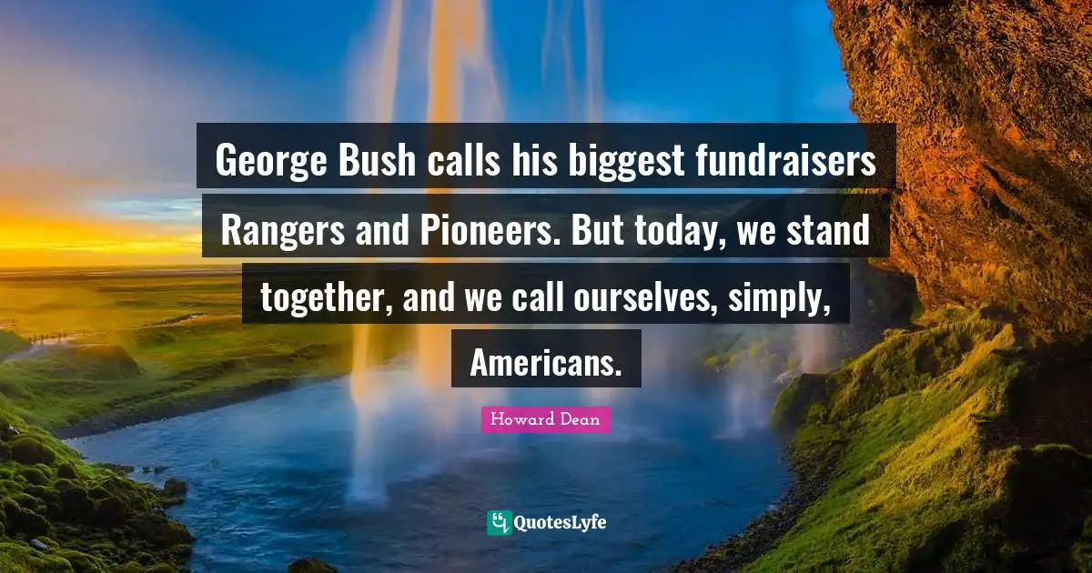 Howard Dean Quotes: "George Bush calls his biggest fundraisers Rangers and Pioneers. But today, we stand together, and we call ourselves, simply, Americans."