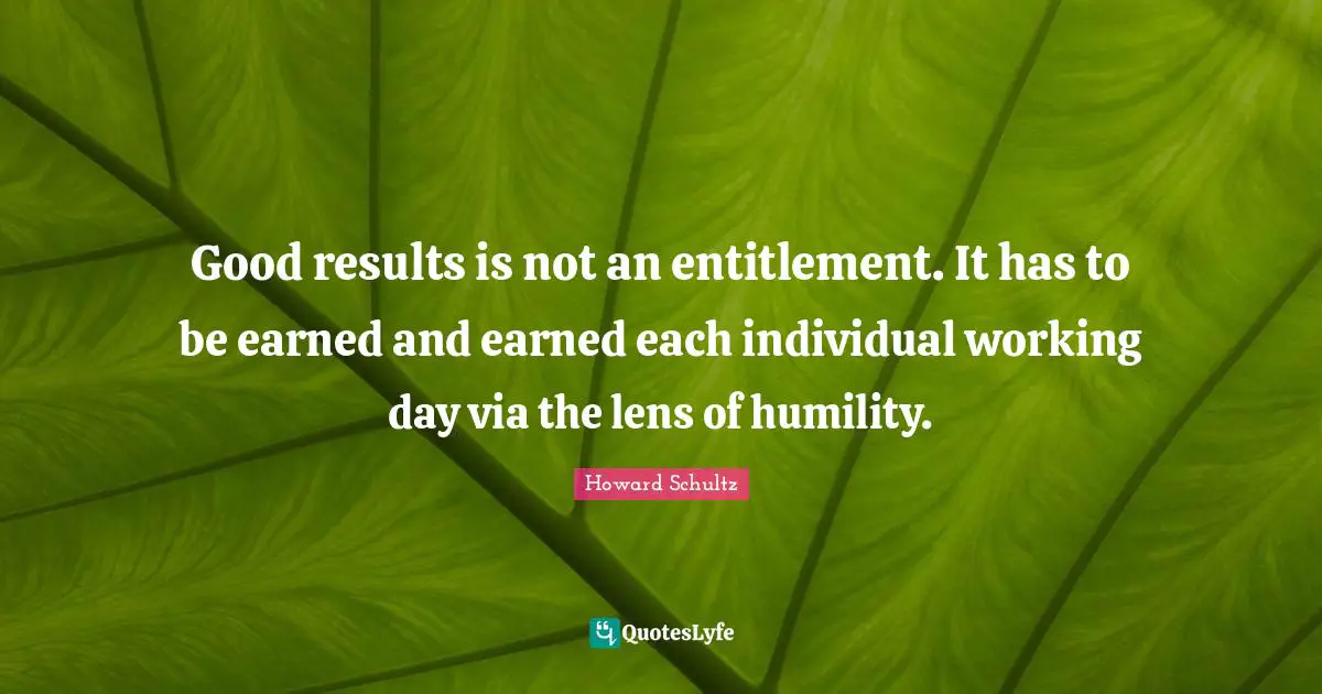 Good results is not an entitlement. It has to be earned and earned each individual working day via the lens of humility.