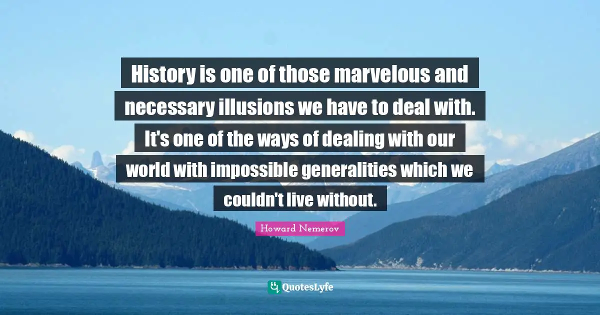 History is one of those marvelous and necessary illusions we have to deal with. It's one of the ways of dealing with our world with impossible generalities which we couldn't live without.