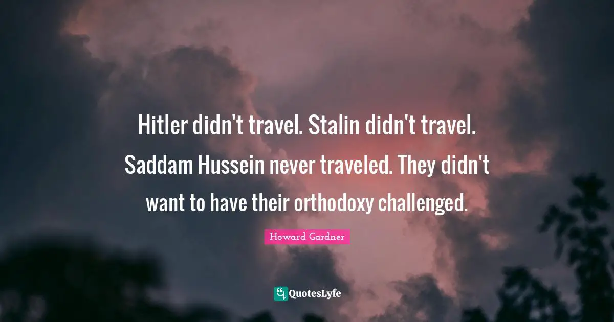 Howard Gardner Quotes: "Hitler didn't travel. Stalin didn't travel. Saddam Hussein never traveled. They didn't want to have their orthodoxy challenged."