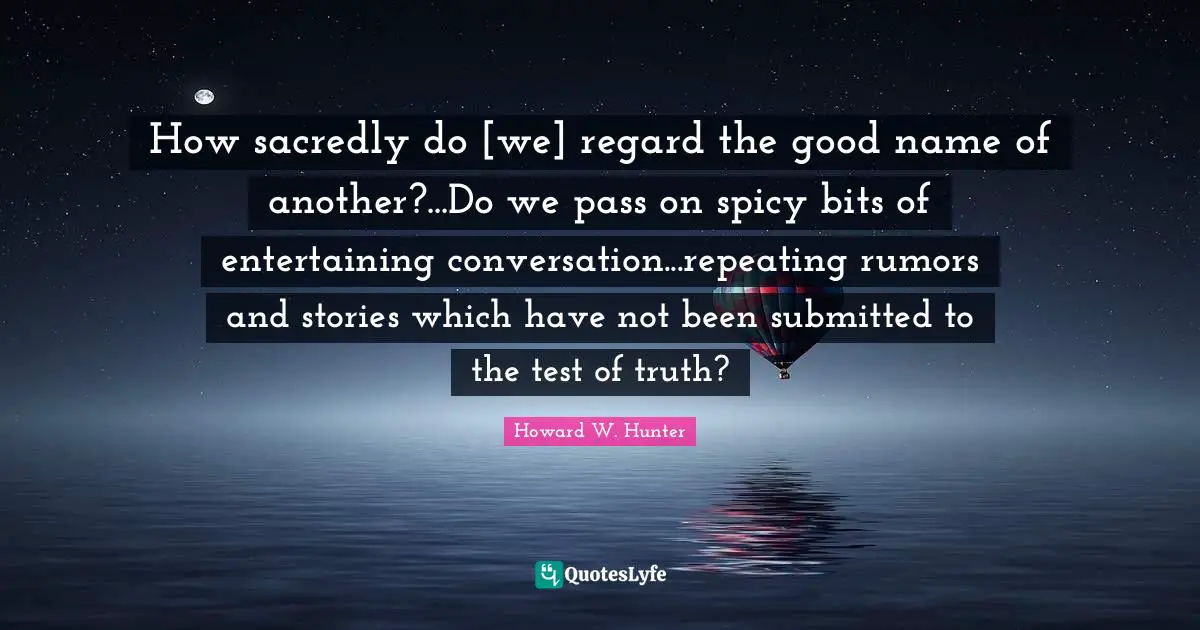 How sacredly do [we] regard the good name of another?...Do we pass on spicy bits of entertaining conversation...repeating rumors and stories which have not been submitted to the test of truth?