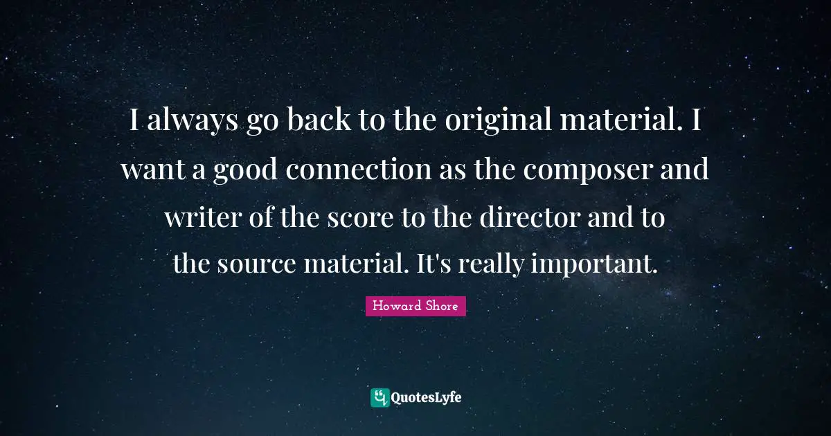I always go back to the original material. I want a good connection as the composer and writer of the score to the director and to the source material. It's really important.