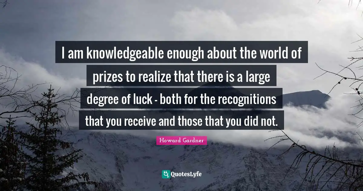 Howard Gardner Quotes: "I am knowledgeable enough about the world of prizes to realize that there is a large degree of luck - both for the recognitions that you receive and those that you did not."