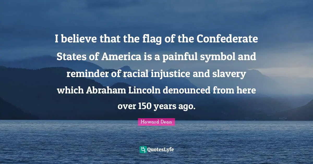 Howard Dean Quotes: "I believe that the flag of the Confederate States of America is a painful symbol and reminder of racial injustice and slavery which Abraham Lincoln denounced from here over 150 years ago."