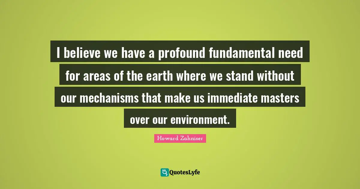 I believe we have a profound fundamental need for areas of the earth where we stand without our mechanisms that make us immediate masters over our environment.