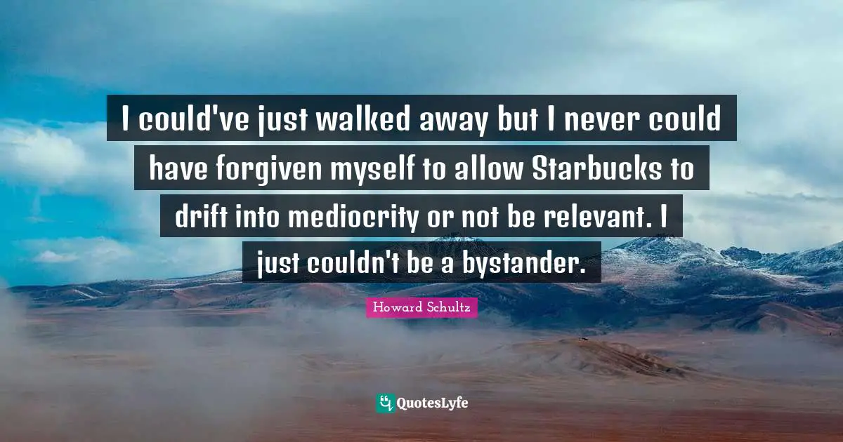 I could've just walked away but I never could have forgiven myself to allow Starbucks to drift into mediocrity or not be relevant. I just couldn't be a bystander.