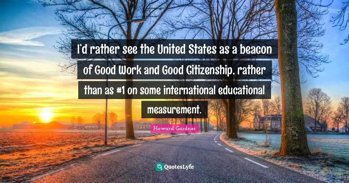 Howard Gardner Quotes: "I’d rather see the United States as a beacon of Good Work and Good Citizenship, rather than as #1 on some international educational measurement."