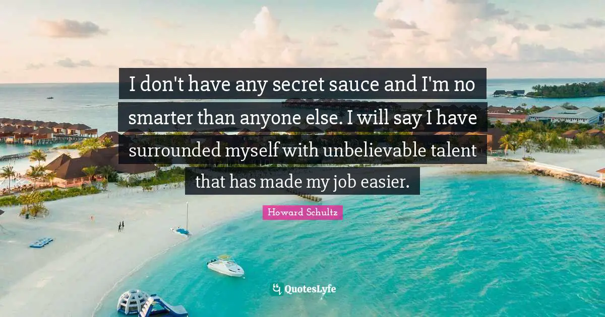 I don't have any secret sauce and I'm no smarter than anyone else. I will say I have surrounded myself with unbelievable talent that has made my job easier.