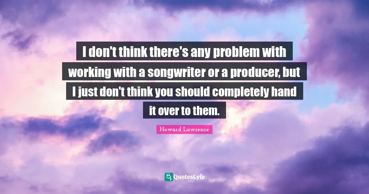 I don't think there's any problem with working with a songwriter or a producer, but I just don't think you should completely hand it over to them.