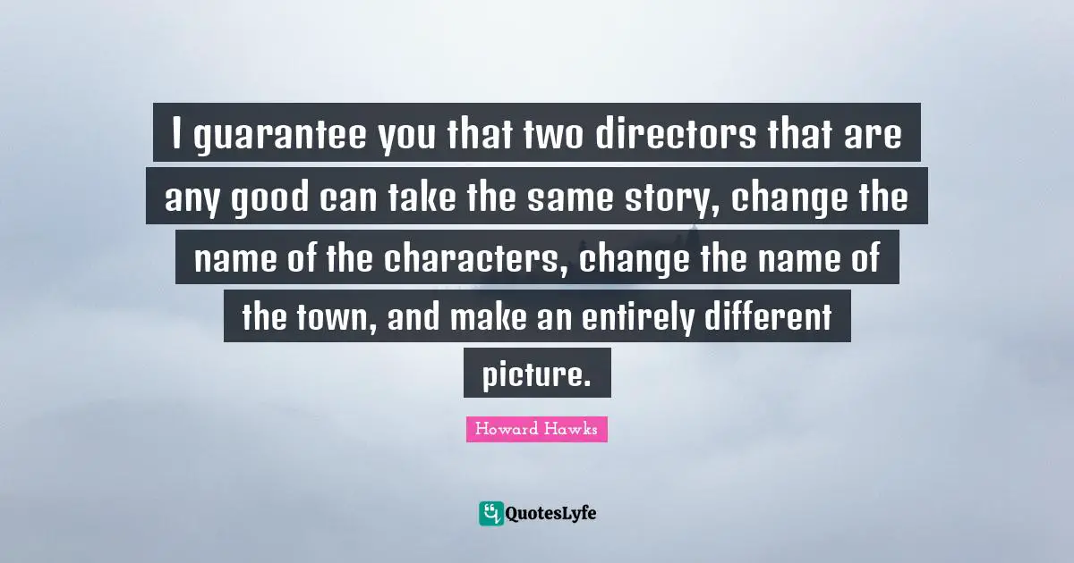 I guarantee you that two directors that are any good can take the same story, change the name of the characters, change the name of the town, and make an entirely different picture.
