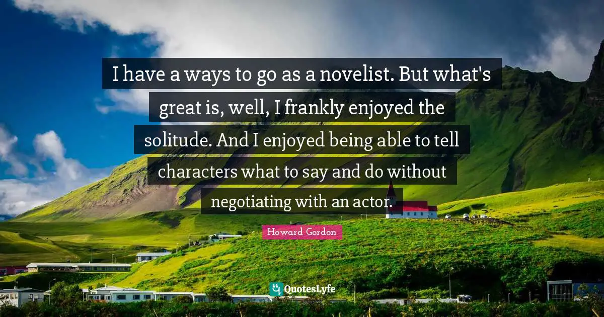 I have a ways to go as a novelist. But what's great is, well, I frankly enjoyed the solitude. And I enjoyed being able to tell characters what to say and do without negotiating with an actor.